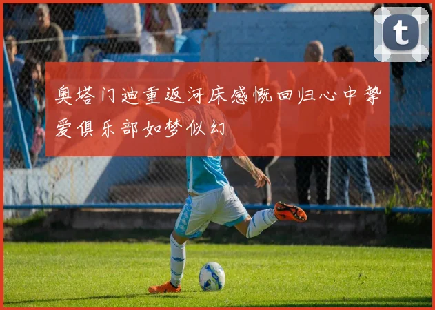 奥塔门迪重返河床感慨回归心中挚爱俱乐部如梦似幻