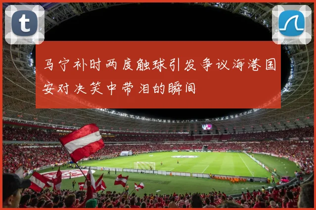 马宁补时两度触球引发争议海港国安对决笑中带泪的瞬间