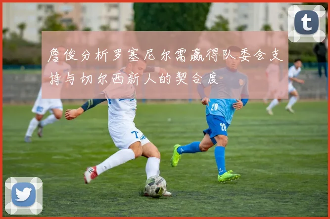 詹俊分析罗塞尼尔需赢得队委会支持与切尔西新人的契合度