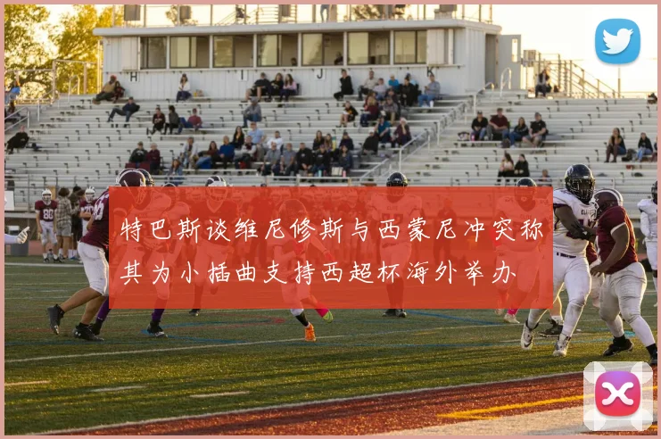 特巴斯谈维尼修斯与西蒙尼冲突称其为小插曲支持西超杯海外举办