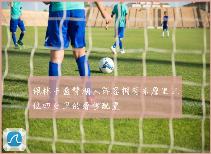 佩林卡盛赞湖人阵容拥有东詹里三位四分卫的奢侈配置
