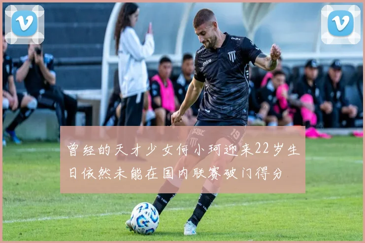 曾经的天才少女何小珂迎来22岁生日依然未能在国内联赛破门得分