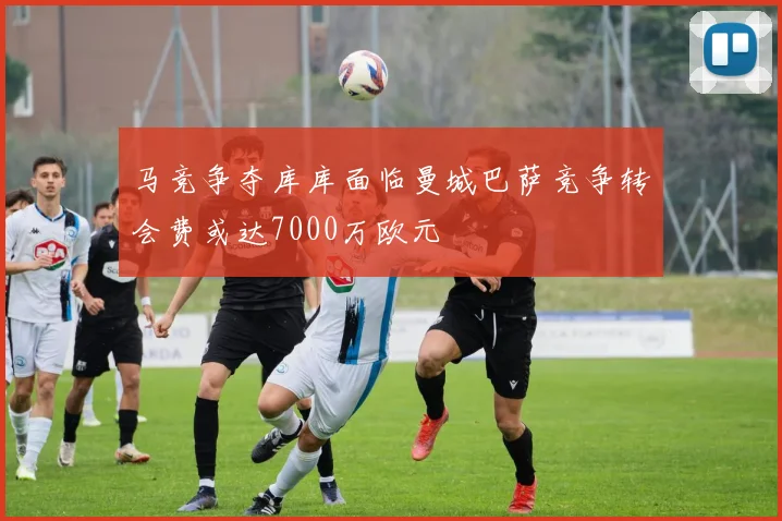 马竞争夺库库面临曼城巴萨竞争转会费或达7000万欧元
