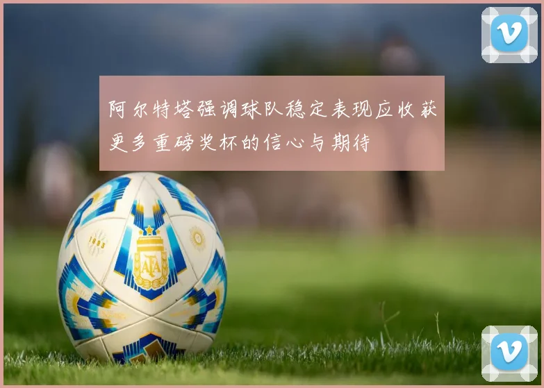 阿尔特塔强调球队稳定表现应收获更多重磅奖杯的信心与期待