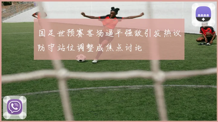 国足世预赛客场逼平强敌引发热议防守站位调整成焦点讨论